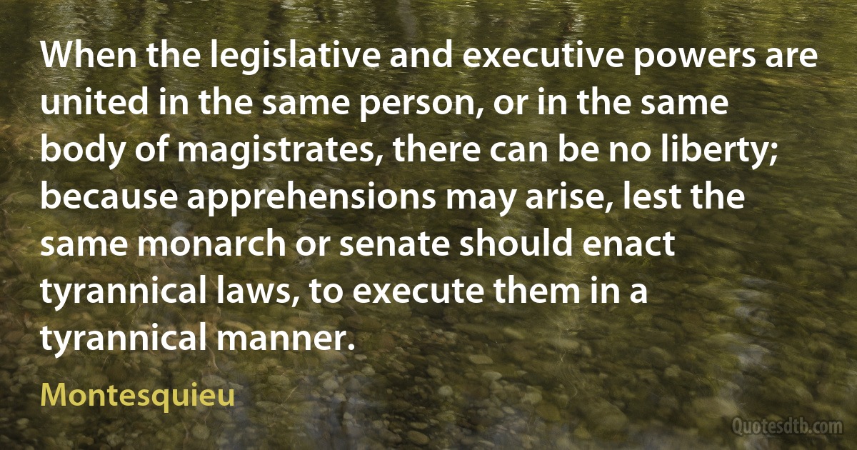 When the legislative and executive powers are united in the same person, or in the same body of magistrates, there can be no liberty; because apprehensions may arise, lest the same monarch or senate should enact tyrannical laws, to execute them in a tyrannical manner. (Montesquieu)