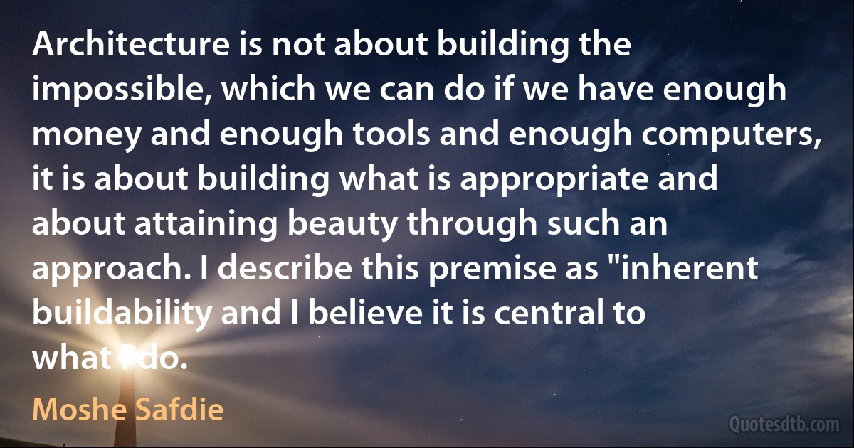 Architecture is not about building the impossible, which we can do if we have enough money and enough tools and enough computers, it is about building what is appropriate and about attaining beauty through such an approach. I describe this premise as "inherent buildability and I believe it is central to what I do. (Moshe Safdie)