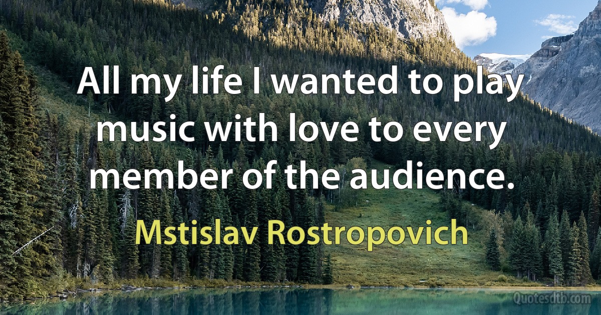 All my life I wanted to play music with love to every member of the audience. (Mstislav Rostropovich)