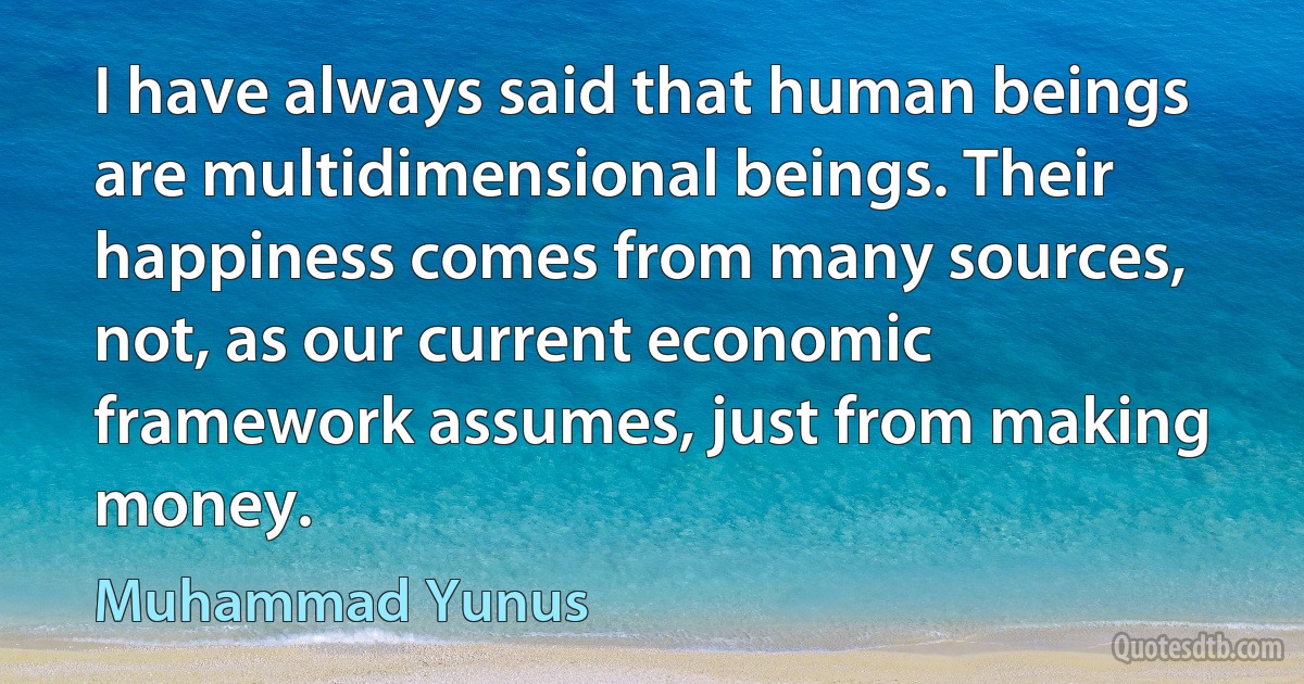 I have always said that human beings are multidimensional beings. Their happiness comes from many sources, not, as our current economic framework assumes, just from making money. (Muhammad Yunus)