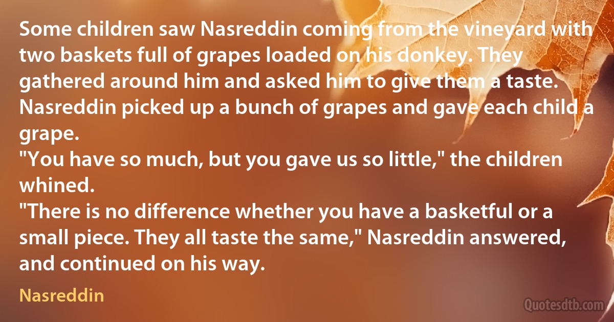 Some children saw Nasreddin coming from the vineyard with two baskets full of grapes loaded on his donkey. They gathered around him and asked him to give them a taste.
Nasreddin picked up a bunch of grapes and gave each child a grape.
"You have so much, but you gave us so little," the children whined.
"There is no difference whether you have a basketful or a small piece. They all taste the same," Nasreddin answered, and continued on his way. (Nasreddin)