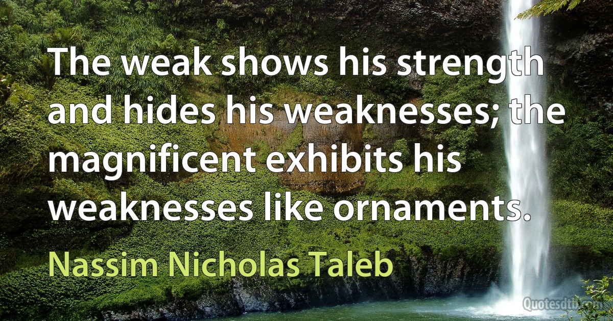 The weak shows his strength and hides his weaknesses; the magnificent exhibits his weaknesses like ornaments. (Nassim Nicholas Taleb)