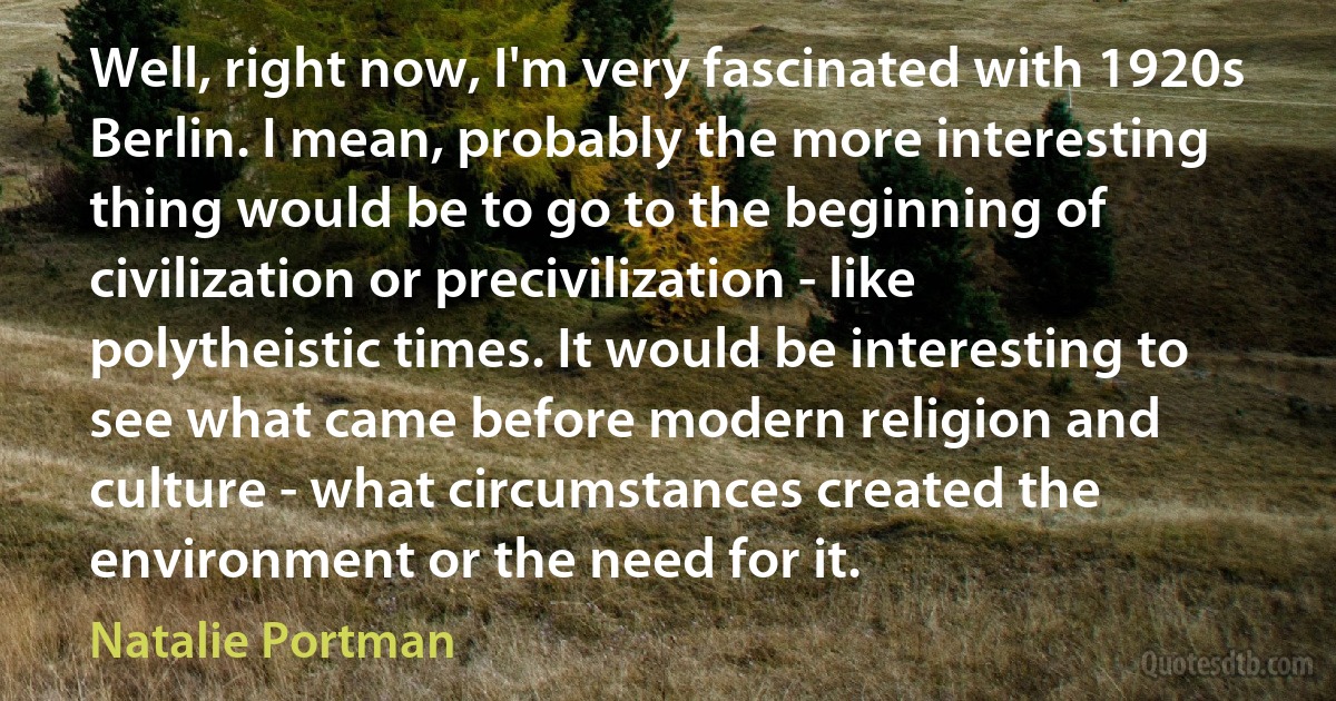 Well, right now, I'm very fascinated with 1920s Berlin. I mean, probably the more interesting thing would be to go to the beginning of civilization or precivilization - like polytheistic times. It would be interesting to see what came before modern religion and culture - what circumstances created the environment or the need for it. (Natalie Portman)