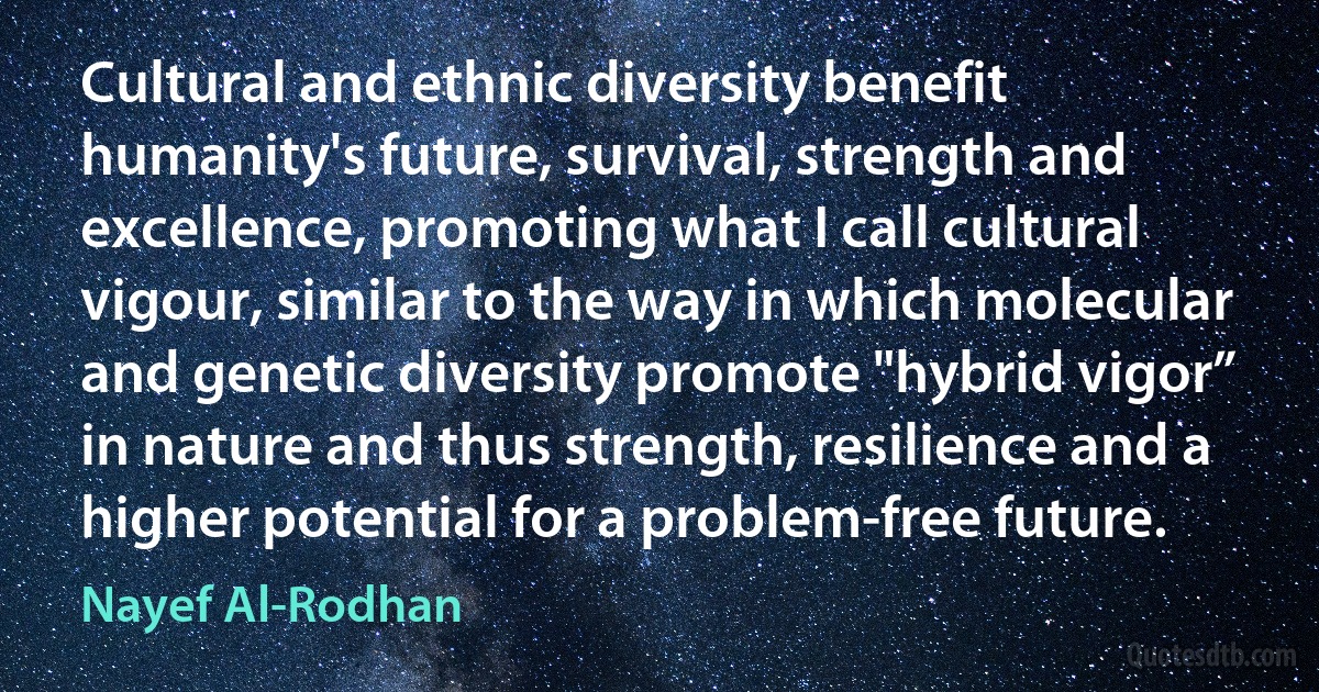 Cultural and ethnic diversity benefit humanity's future, survival, strength and excellence, promoting what I call cultural vigour, similar to the way in which molecular and genetic diversity promote "hybrid vigor” in nature and thus strength, resilience and a higher potential for a problem-free future. (Nayef Al-Rodhan)