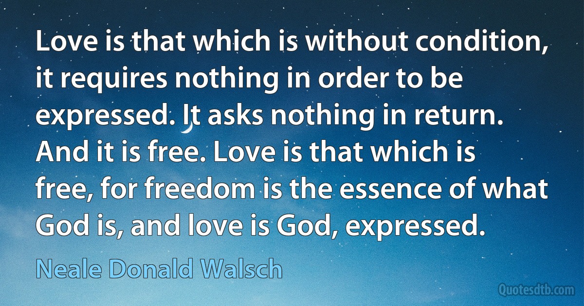 Love is that which is without condition, it requires nothing in order to be expressed. It asks nothing in return. And it is free. Love is that which is free, for freedom is the essence of what God is, and love is God, expressed. (Neale Donald Walsch)