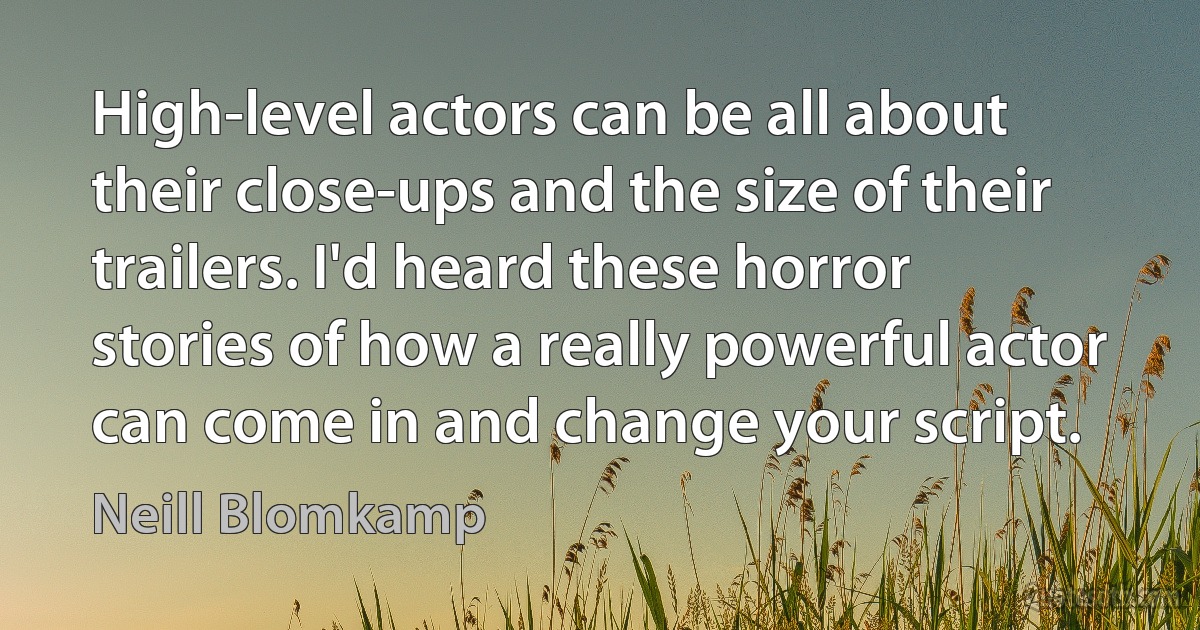 High-level actors can be all about their close-ups and the size of their trailers. I'd heard these horror stories of how a really powerful actor can come in and change your script. (Neill Blomkamp)