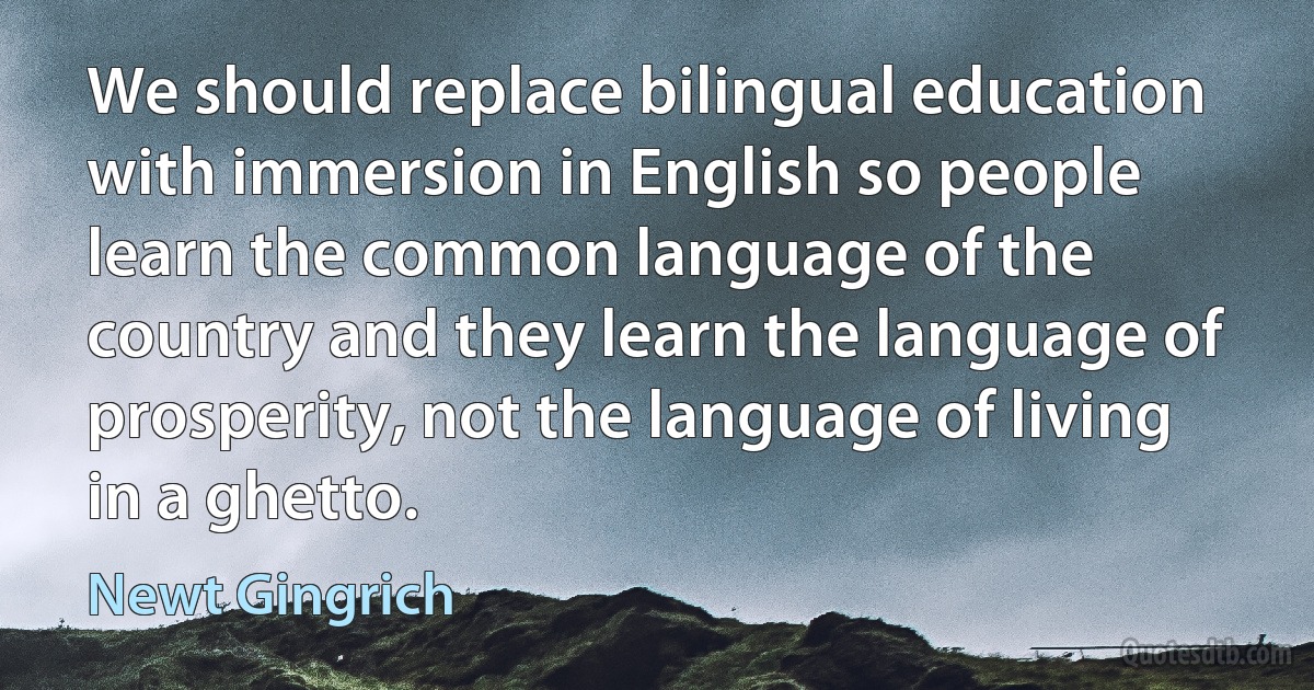 We should replace bilingual education with immersion in English so people learn the common language of the country and they learn the language of prosperity, not the language of living in a ghetto. (Newt Gingrich)