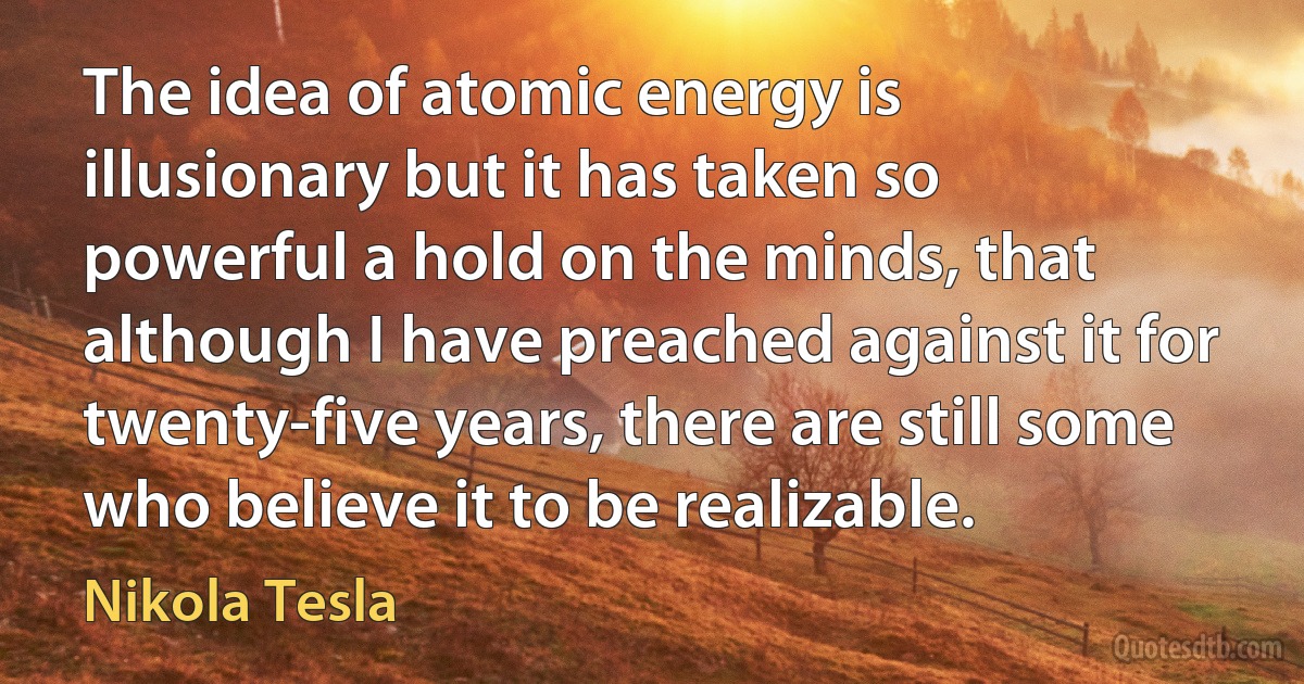 The idea of atomic energy is illusionary but it has taken so powerful a hold on the minds, that although I have preached against it for twenty-five years, there are still some who believe it to be realizable. (Nikola Tesla)