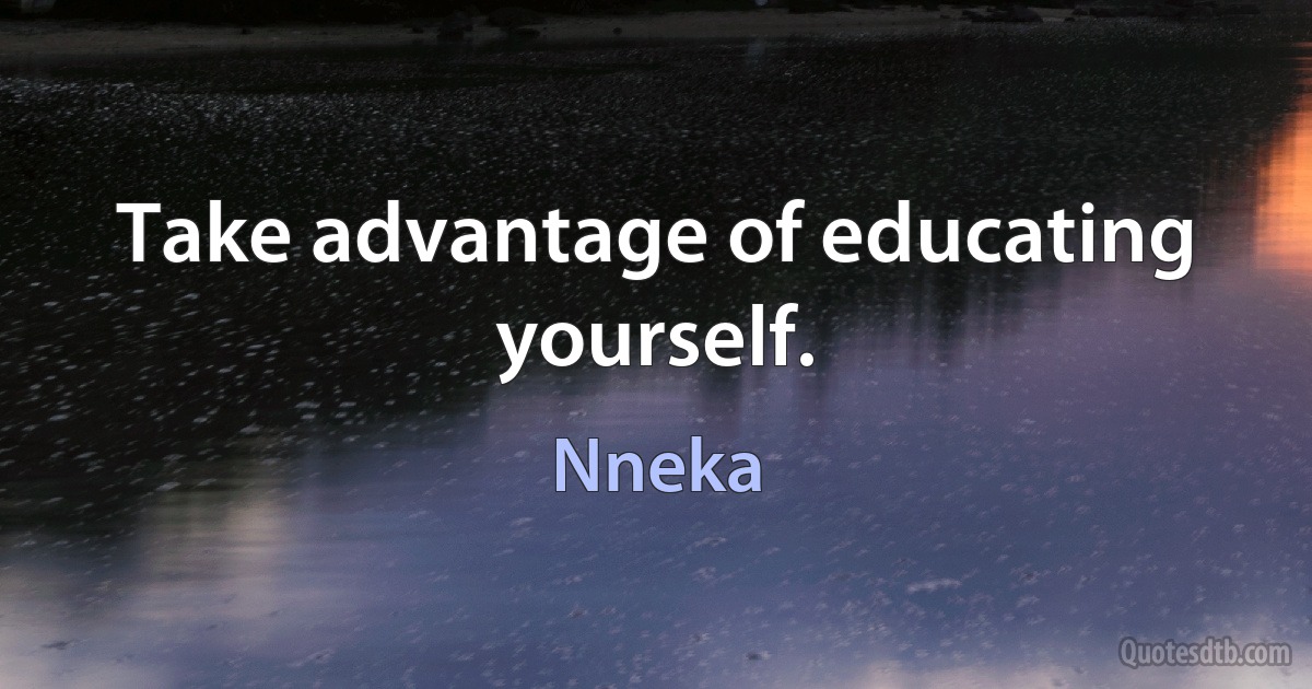 Take advantage of educating yourself. (Nneka)