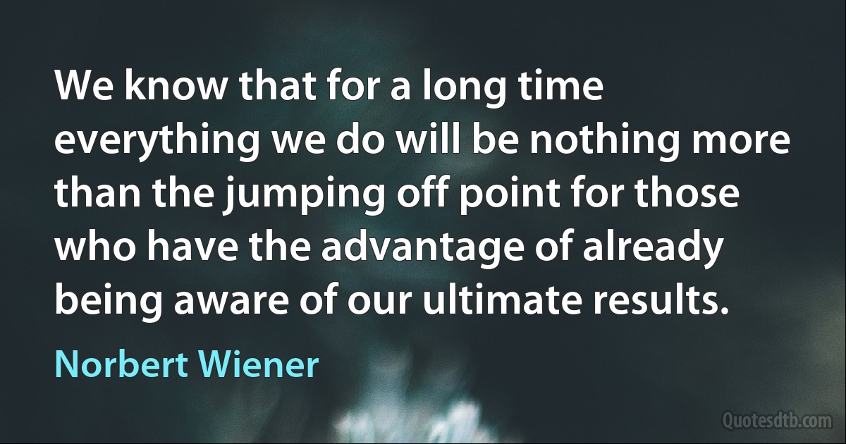 We know that for a long time everything we do will be nothing more than the jumping off point for those who have the advantage of already being aware of our ultimate results. (Norbert Wiener)