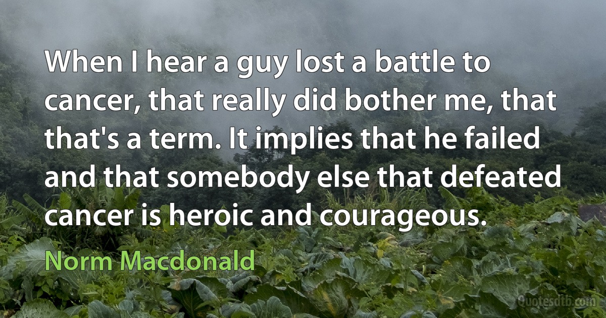 When I hear a guy lost a battle to cancer, that really did bother me, that that's a term. It implies that he failed and that somebody else that defeated cancer is heroic and courageous. (Norm Macdonald)