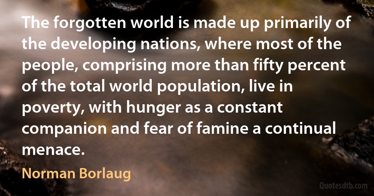 The forgotten world is made up primarily of the developing nations, where most of the people, comprising more than fifty percent of the total world population, live in poverty, with hunger as a constant companion and fear of famine a continual menace. (Norman Borlaug)