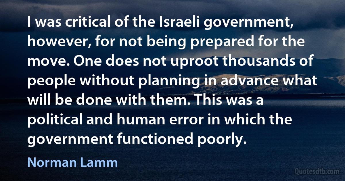 I was critical of the Israeli government, however, for not being prepared for the move. One does not uproot thousands of people without planning in advance what will be done with them. This was a political and human error in which the government functioned poorly. (Norman Lamm)