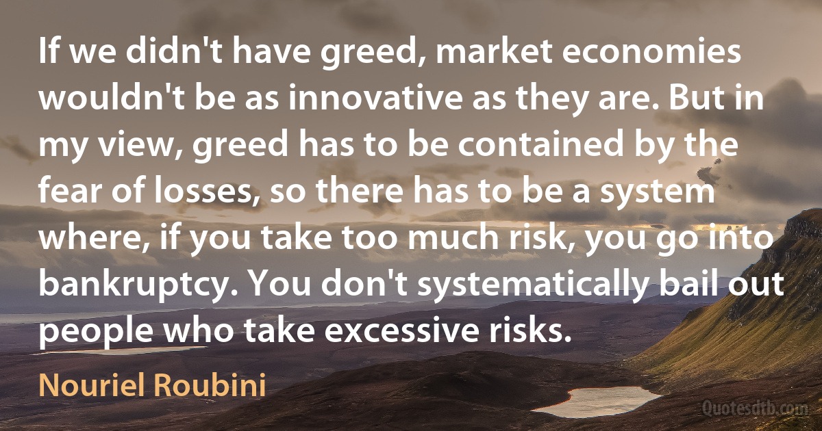 If we didn't have greed, market economies wouldn't be as innovative as they are. But in my view, greed has to be contained by the fear of losses, so there has to be a system where, if you take too much risk, you go into bankruptcy. You don't systematically bail out people who take excessive risks. (Nouriel Roubini)