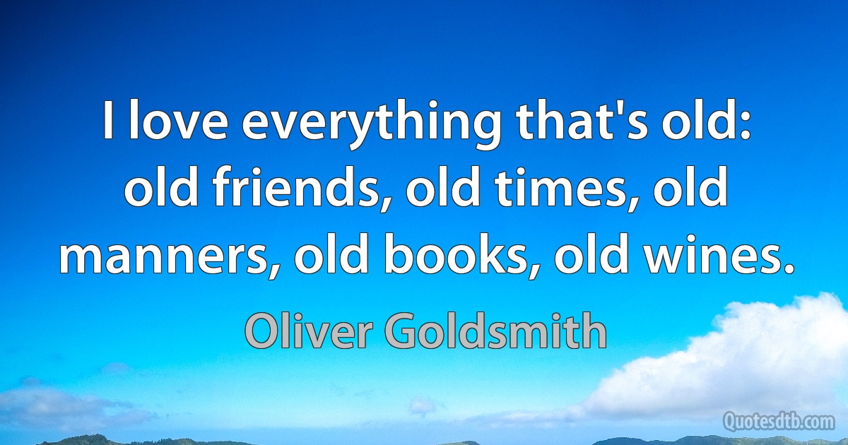 I love everything that's old: old friends, old times, old manners, old books, old wines. (Oliver Goldsmith)