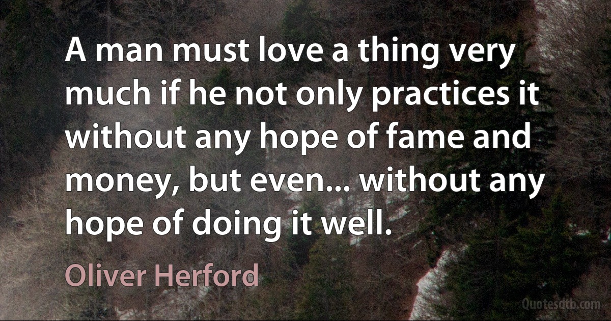 A man must love a thing very much if he not only practices it without any hope of fame and money, but even... without any hope of doing it well. (Oliver Herford)