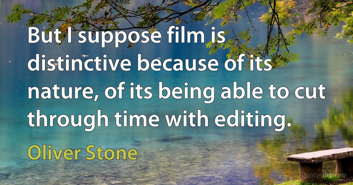 But I suppose film is distinctive because of its nature, of its being able to cut through time with editing. (Oliver Stone)