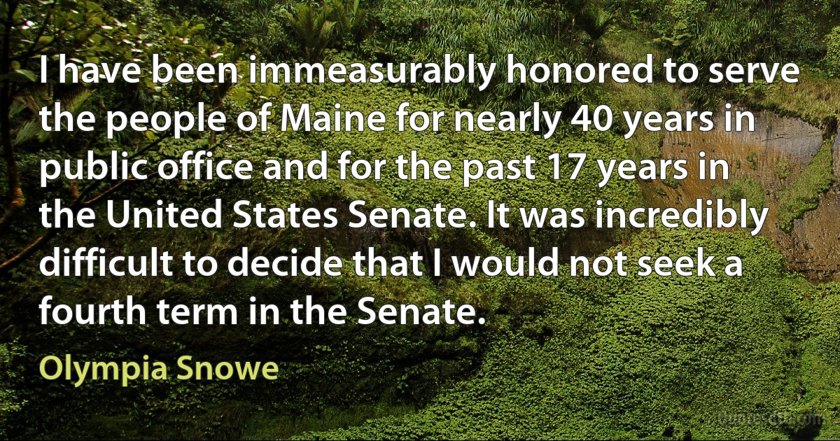 I have been immeasurably honored to serve the people of Maine for nearly 40 years in public office and for the past 17 years in the United States Senate. It was incredibly difficult to decide that I would not seek a fourth term in the Senate. (Olympia Snowe)