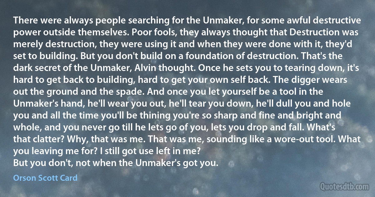 There were always people searching for the Unmaker, for some awful destructive power outside themselves. Poor fools, they always thought that Destruction was merely destruction, they were using it and when they were done with it, they'd set to building. But you don't build on a foundation of destruction. That's the dark secret of the Unmaker, Alvin thought. Once he sets you to tearing down, it's hard to get back to building, hard to get your own self back. The digger wears out the ground and the spade. And once you let yourself be a tool in the Unmaker's hand, he'll wear you out, he'll tear you down, he'll dull you and hole you and all the time you'll be thining you're so sharp and fine and bright and whole, and you never go till he lets go of you, lets you drop and fall. What's that clatter? Why, that was me. That was me, sounding like a wore-out tool. What you leaving me for? I still got use left in me?
But you don't, not when the Unmaker's got you. (Orson Scott Card)