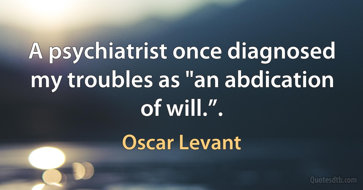 A psychiatrist once diagnosed my troubles as "an abdication of will.”. (Oscar Levant)