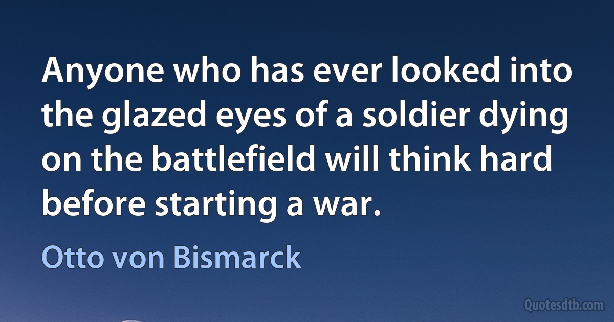 Anyone who has ever looked into the glazed eyes of a soldier dying on the battlefield will think hard before starting a war. (Otto von Bismarck)