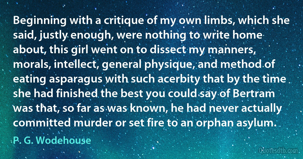 Beginning with a critique of my own limbs, which she said, justly enough, were nothing to write home about, this girl went on to dissect my manners, morals, intellect, general physique, and method of eating asparagus with such acerbity that by the time she had finished the best you could say of Bertram was that, so far as was known, he had never actually committed murder or set fire to an orphan asylum. (P. G. Wodehouse)