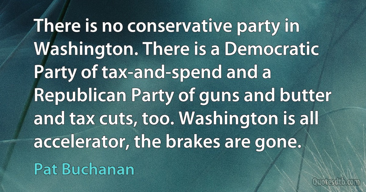 There is no conservative party in Washington. There is a Democratic Party of tax-and-spend and a Republican Party of guns and butter and tax cuts, too. Washington is all accelerator, the brakes are gone. (Pat Buchanan)