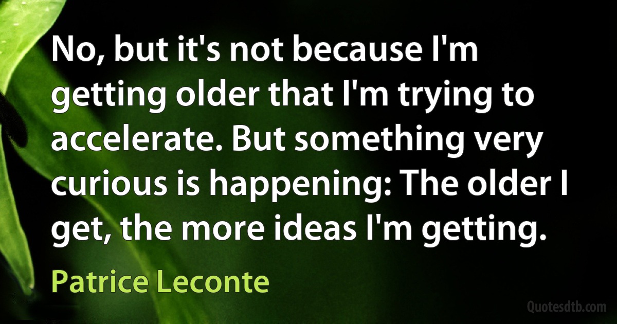 No, but it's not because I'm getting older that I'm trying to accelerate. But something very curious is happening: The older I get, the more ideas I'm getting. (Patrice Leconte)