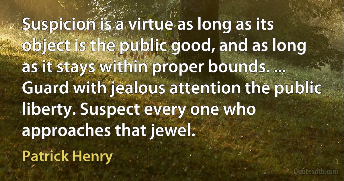 Suspicion is a virtue as long as its object is the public good, and as long as it stays within proper bounds. ... Guard with jealous attention the public liberty. Suspect every one who approaches that jewel. (Patrick Henry)