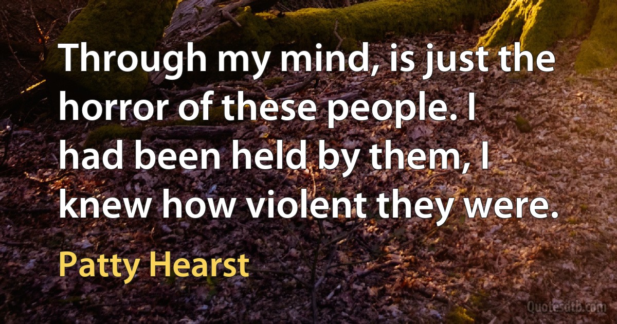 Through my mind, is just the horror of these people. I had been held by them, I knew how violent they were. (Patty Hearst)