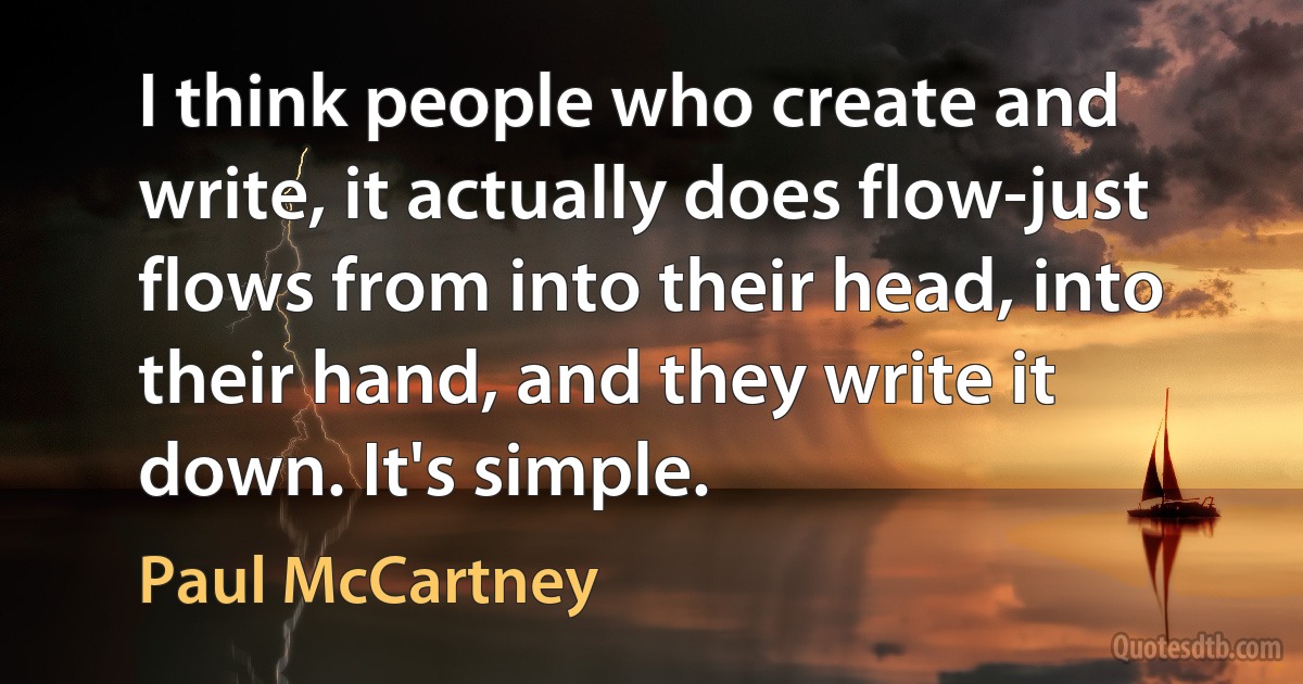 I think people who create and write, it actually does flow-just flows from into their head, into their hand, and they write it down. It's simple. (Paul McCartney)