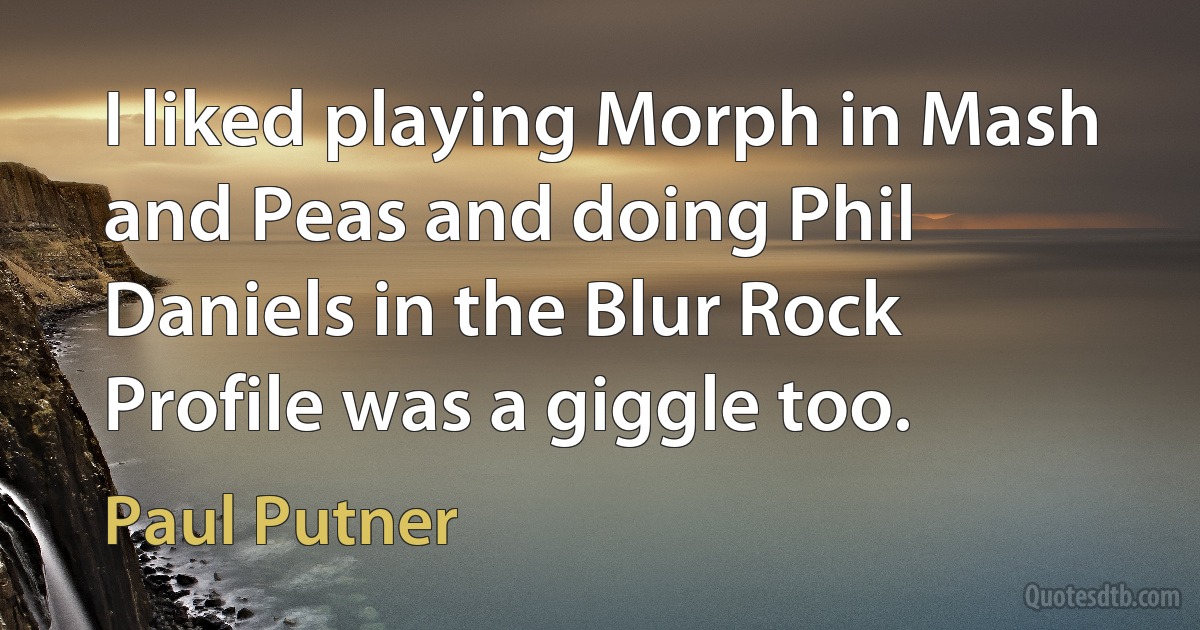 I liked playing Morph in Mash and Peas and doing Phil Daniels in the Blur Rock Profile was a giggle too. (Paul Putner)