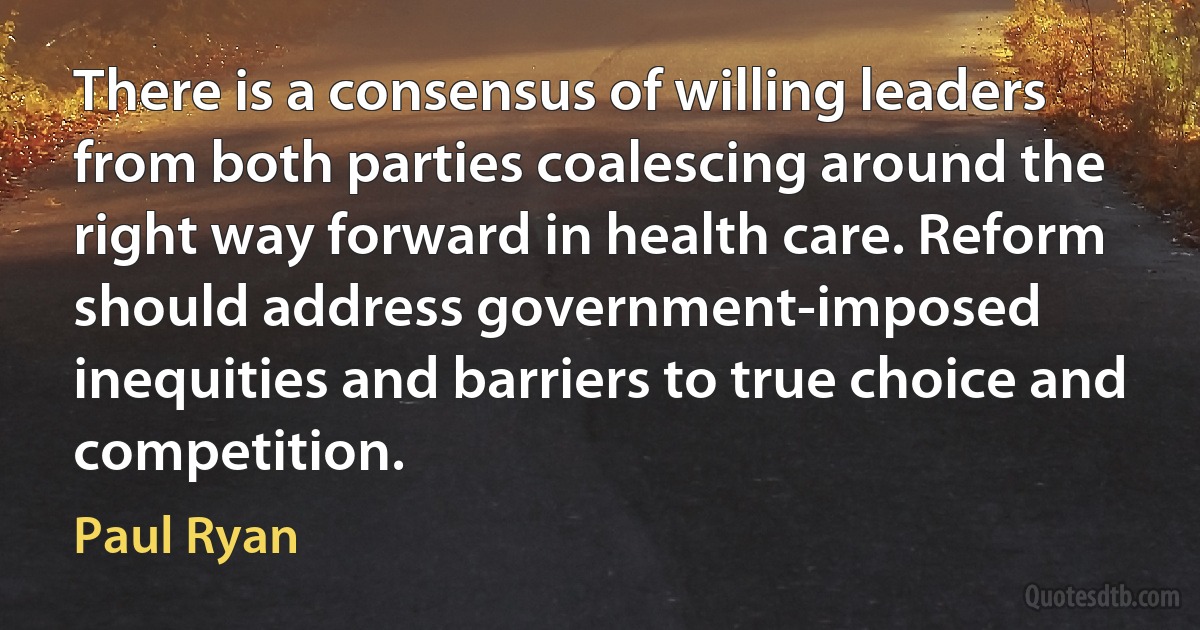 There is a consensus of willing leaders from both parties coalescing around the right way forward in health care. Reform should address government-imposed inequities and barriers to true choice and competition. (Paul Ryan)