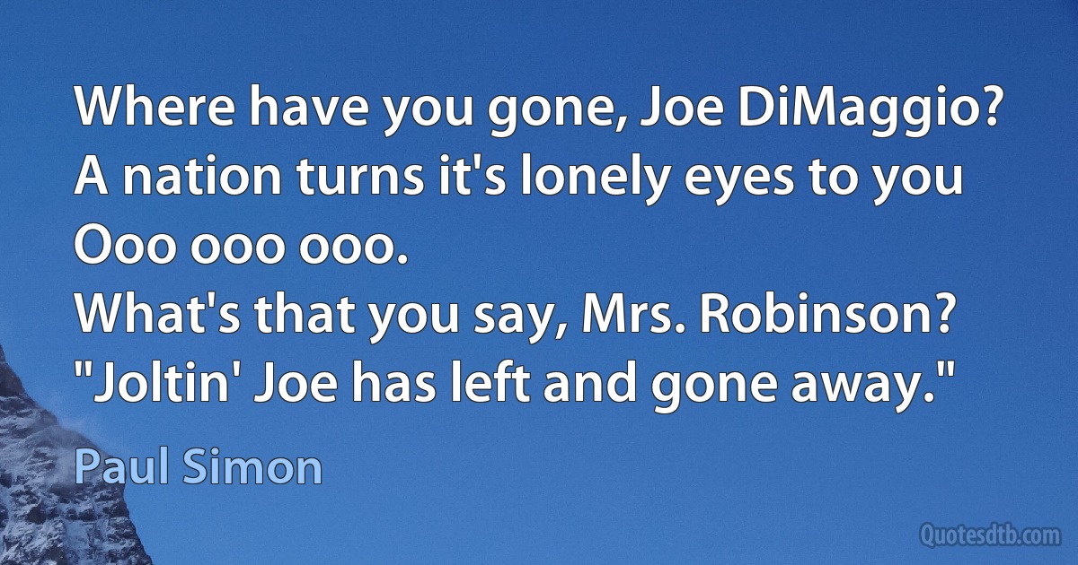 Where have you gone, Joe DiMaggio?
A nation turns it's lonely eyes to you
Ooo ooo ooo.
What's that you say, Mrs. Robinson?
"Joltin' Joe has left and gone away." (Paul Simon)