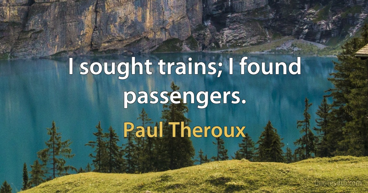 I sought trains; I found passengers. (Paul Theroux)