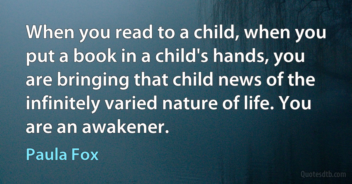 When you read to a child, when you put a book in a child's hands, you are bringing that child news of the infinitely varied nature of life. You are an awakener. (Paula Fox)