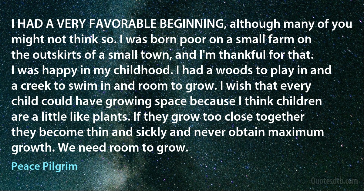 I HAD A VERY FAVORABLE BEGINNING, although many of you might not think so. I was born poor on a small farm on the outskirts of a small town, and I'm thankful for that. I was happy in my childhood. I had a woods to play in and a creek to swim in and room to grow. I wish that every child could have growing space because I think children are a little like plants. If they grow too close together they become thin and sickly and never obtain maximum growth. We need room to grow. (Peace Pilgrim)