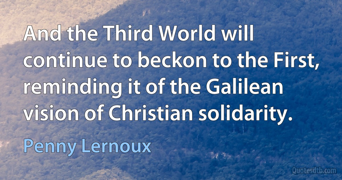 And the Third World will continue to beckon to the First, reminding it of the Galilean vision of Christian solidarity. (Penny Lernoux)