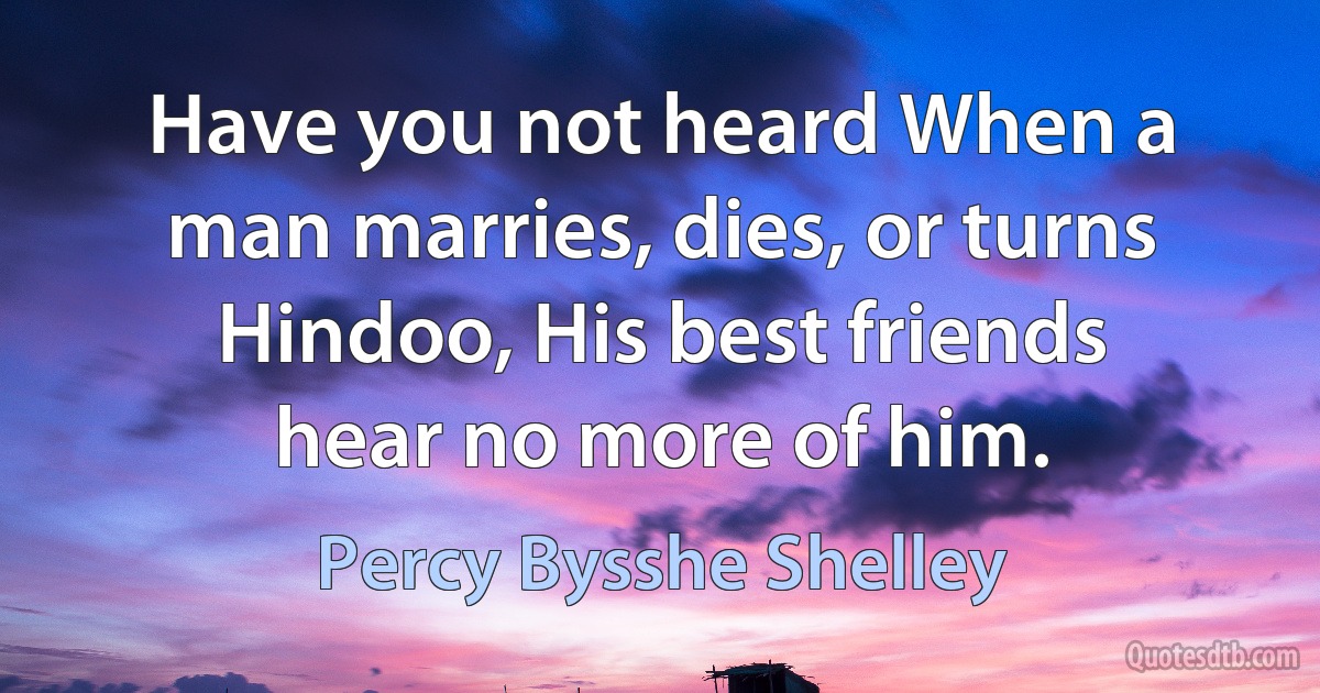 Have you not heard When a man marries, dies, or turns Hindoo, His best friends hear no more of him. (Percy Bysshe Shelley)