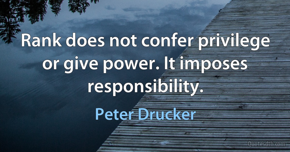 Rank does not confer privilege or give power. It imposes responsibility. (Peter Drucker)