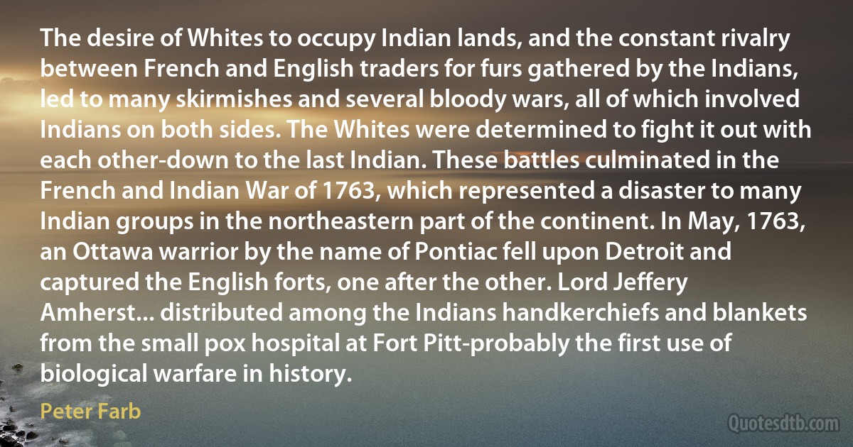 The desire of Whites to occupy Indian lands, and the constant rivalry between French and English traders for furs gathered by the Indians, led to many skirmishes and several bloody wars, all of which involved Indians on both sides. The Whites were determined to fight it out with each other-down to the last Indian. These battles culminated in the French and Indian War of 1763, which represented a disaster to many Indian groups in the northeastern part of the continent. In May, 1763, an Ottawa warrior by the name of Pontiac fell upon Detroit and captured the English forts, one after the other. Lord Jeffery Amherst... distributed among the Indians handkerchiefs and blankets from the small pox hospital at Fort Pitt-probably the first use of biological warfare in history. (Peter Farb)