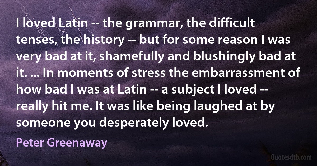 I loved Latin -- the grammar, the difficult tenses, the history -- but for some reason I was very bad at it, shamefully and blushingly bad at it. ... In moments of stress the embarrassment of how bad I was at Latin -- a subject I loved -- really hit me. It was like being laughed at by someone you desperately loved. (Peter Greenaway)