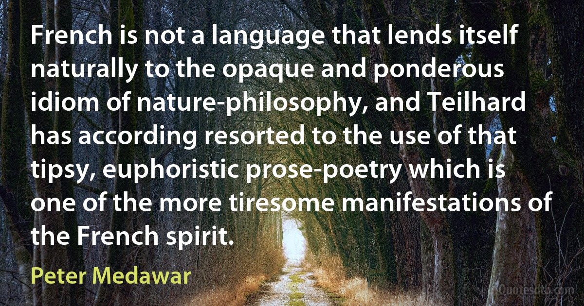 French is not a language that lends itself naturally to the opaque and ponderous idiom of nature-philosophy, and Teilhard has according resorted to the use of that tipsy, euphoristic prose-poetry which is one of the more tiresome manifestations of the French spirit. (Peter Medawar)