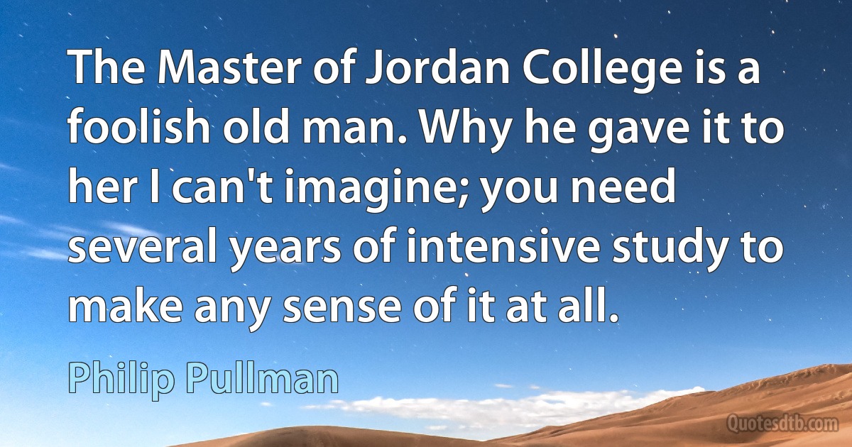 The Master of Jordan College is a foolish old man. Why he gave it to her I can't imagine; you need several years of intensive study to make any sense of it at all. (Philip Pullman)