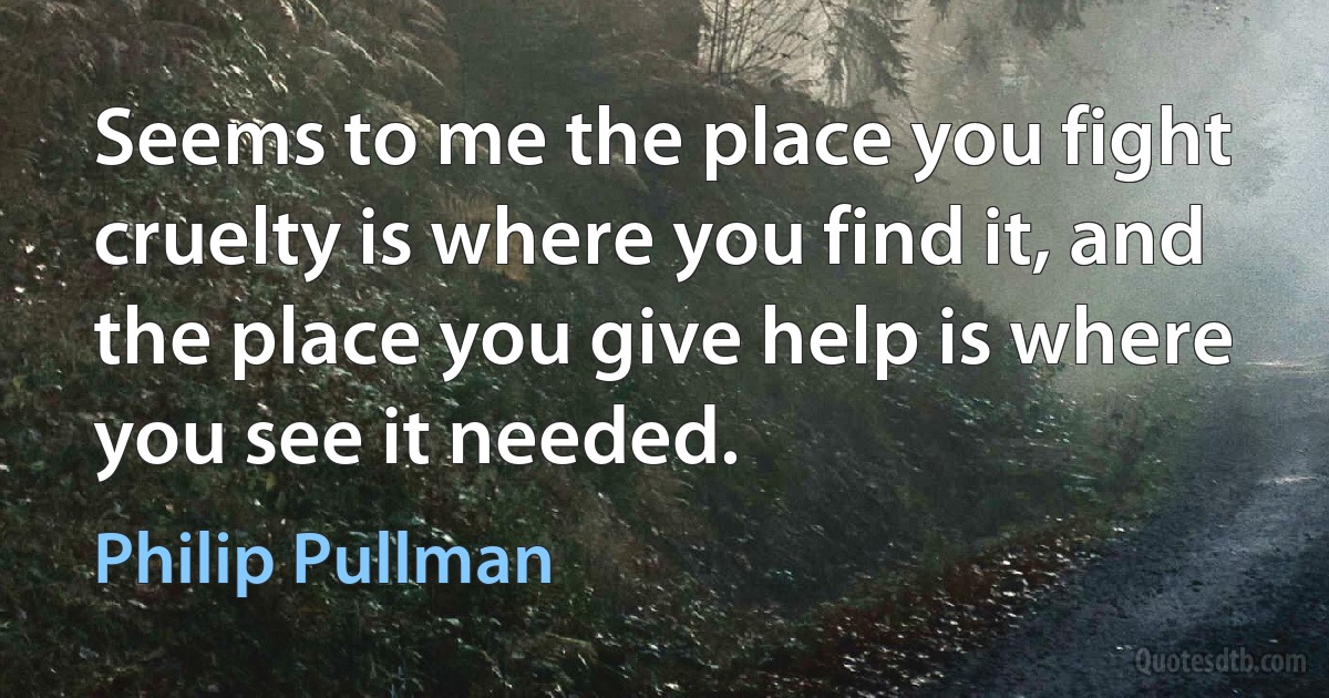 Seems to me the place you fight cruelty is where you find it, and the place you give help is where you see it needed. (Philip Pullman)