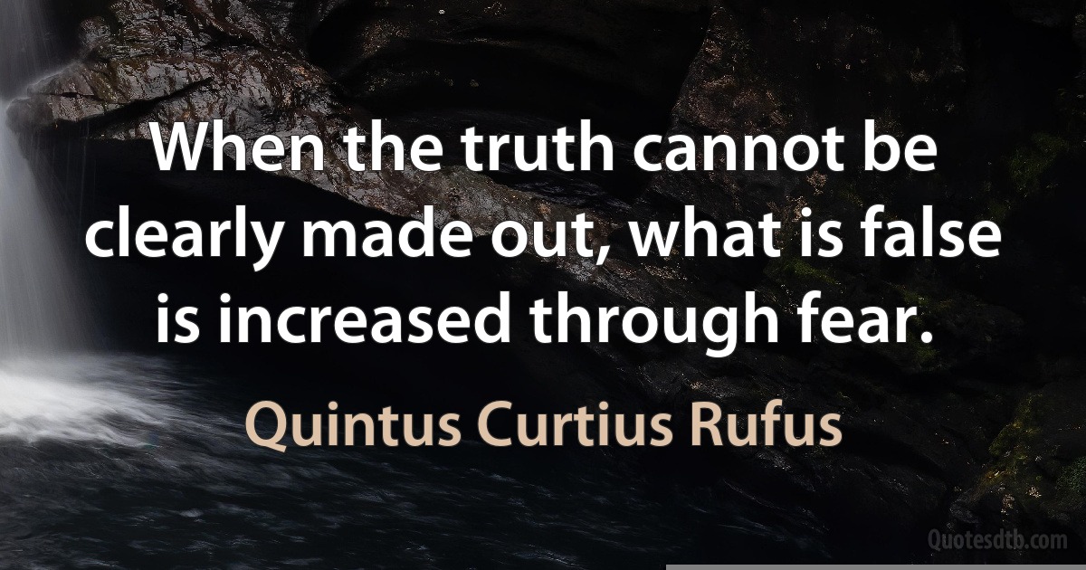 When the truth cannot be clearly made out, what is false is increased through fear. (Quintus Curtius Rufus)