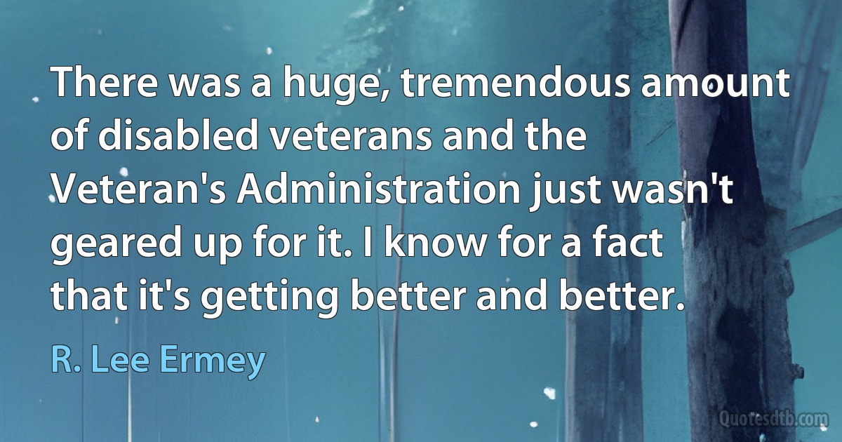 There was a huge, tremendous amount of disabled veterans and the Veteran's Administration just wasn't geared up for it. I know for a fact that it's getting better and better. (R. Lee Ermey)