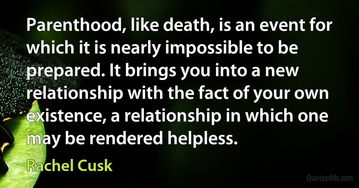 Parenthood, like death, is an event for which it is nearly impossible to be prepared. It brings you into a new relationship with the fact of your own existence, a relationship in which one may be rendered helpless. (Rachel Cusk)