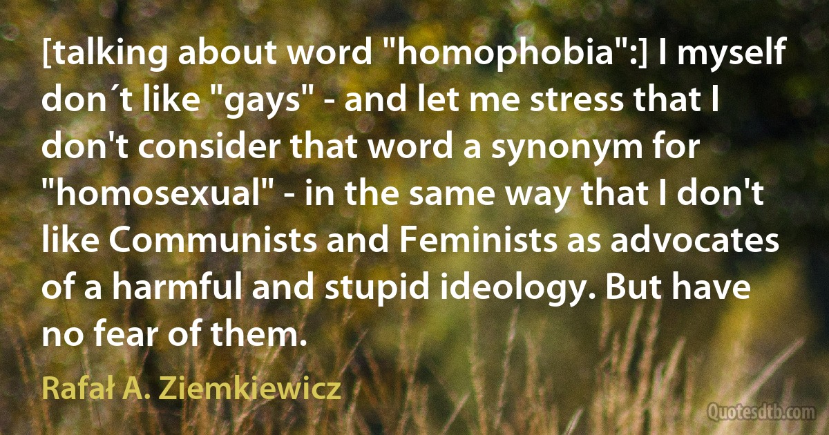 [talking about word "homophobia":] I myself don´t like "gays" - and let me stress that I don't consider that word a synonym for "homosexual" - in the same way that I don't like Communists and Feminists as advocates of a harmful and stupid ideology. But have no fear of them. (Rafał A. Ziemkiewicz)