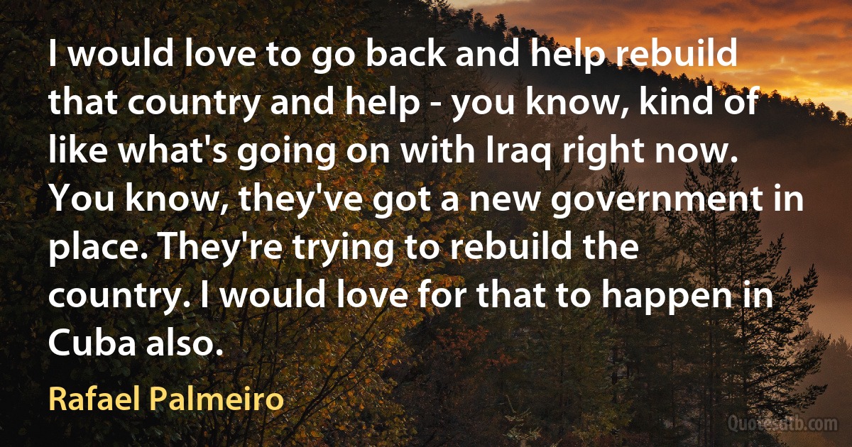 I would love to go back and help rebuild that country and help - you know, kind of like what's going on with Iraq right now. You know, they've got a new government in place. They're trying to rebuild the country. I would love for that to happen in Cuba also. (Rafael Palmeiro)